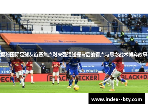 揭秘国际足球友谊赛焦点对决强强碰撞背后的看点与悬念战术博弈故事 揭秘国际足球友谊赛焦点对决强强碰撞背后的看点与悬念战术博弈故事