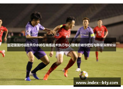 亚冠强强对话胜负分水岭在临场战术执行与心理博弈细节把控与阵容深度较量 亚冠强强对话胜负分水岭在临场战术执行与心理博弈细节把控与阵容深度较量