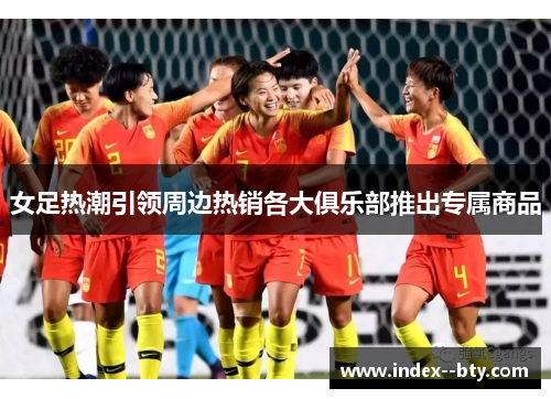 女足热潮引领周边热销各大俱乐部推出专属商品