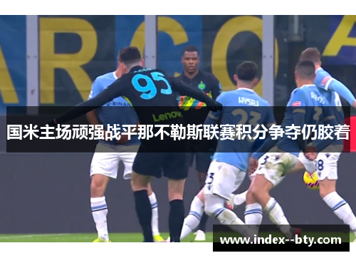 国米主场顽强战平那不勒斯联赛积分争夺仍胶着 国米主场顽强战平那不勒斯联赛积分争夺仍胶着