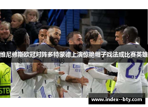 维尼修斯欧冠对阵多特蒙德上演惊艳帽子戏法成比赛英雄