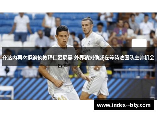 齐达内再次拒绝执教拜仁慕尼黑 外界猜测他或在等待法国队主帅机会