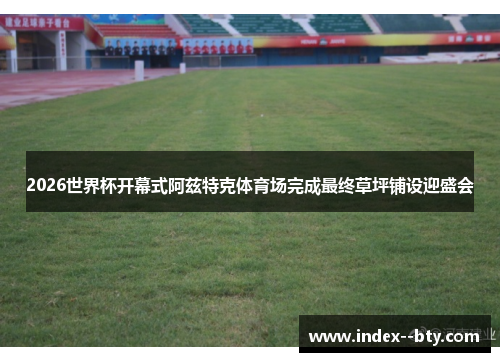 2026世界杯开幕式阿兹特克体育场完成最终草坪铺设迎盛会