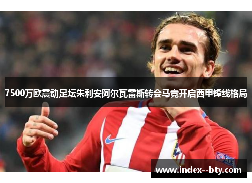 7500万欧震动足坛朱利安阿尔瓦雷斯转会马竞开启西甲锋线格局