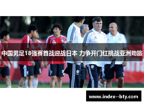 中国男足18强赛首战迎战日本 力争开门红挑战亚洲劲旅