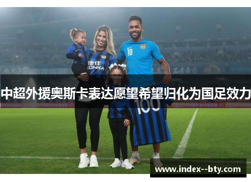 中超外援奥斯卡表达愿望希望归化为国足效力