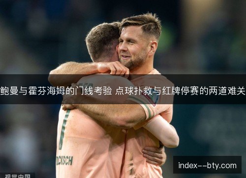 鲍曼与霍芬海姆的门线考验 点球扑救与红牌停赛的两道难关 鲍曼与霍芬海姆的门线考验 点球扑救与红牌停赛的两道难关